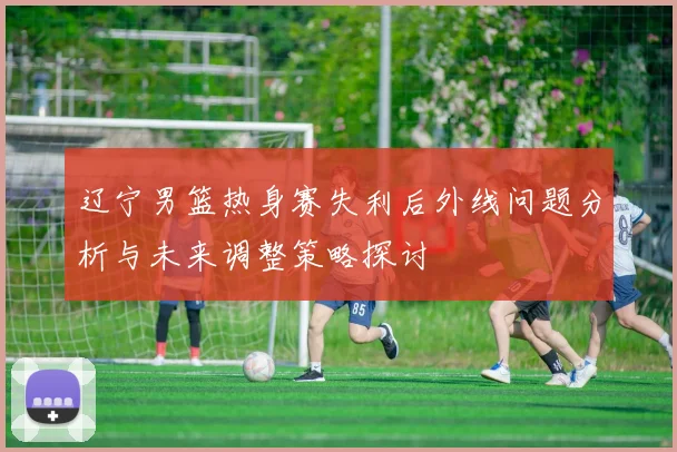 辽宁男篮热身赛失利后外线问题分析与未来调整策略探讨