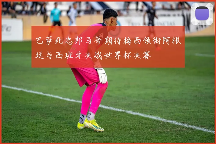 巴萨死忠邦马蒂期待梅西领衔阿根廷与西班牙决战世界杯决赛
